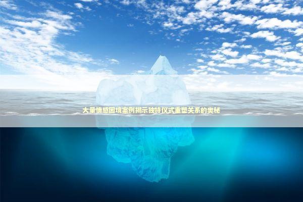 大量情感困境案例揭示独特仪式重塑关系的奥秘