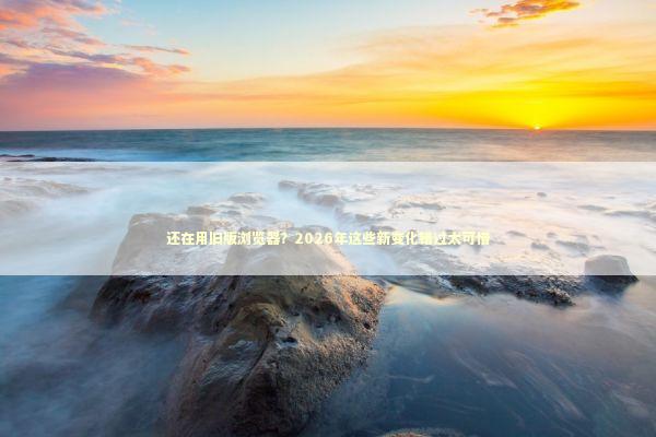 还在用旧版浏览器？2026年这些新变化错过太可惜 IT技术