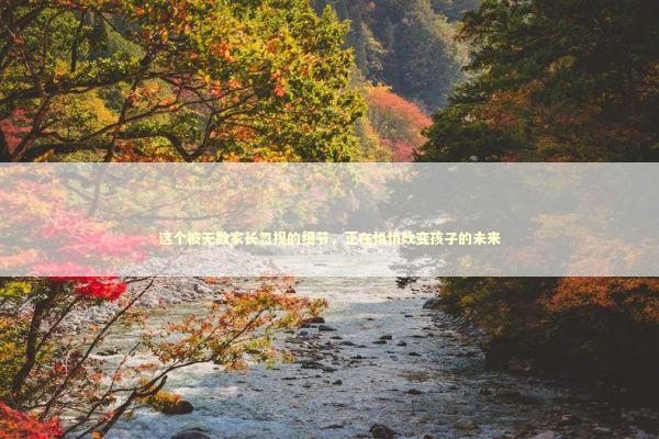 这个被无数家长忽视的细节，正在悄悄改变孩子的未来 教育招生